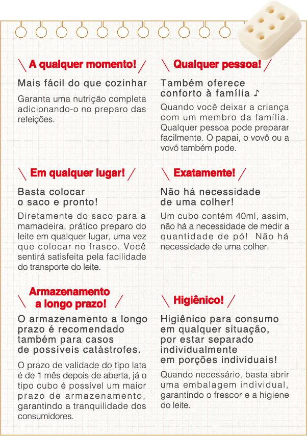 A qualquer momento!Mais fácil do que cozinhar Garanta uma nutrição completa adicionando-o no preparo das refeições.
                    Qualquer pessoa!Também oferece conforto à família Quando você deixar a criança com um membro da famíliaQualquer pessoa pode preparar facilmente, o papai, o vovô ou a vovó também pode.
                    Higiênico! Higiênico para consumo em qualquer situação, por estar separado individualmente em porções individuais! Quando necessário, basta abrir uma embalagem individual, garantindo o frescor e a higiene do leite
                    Em qualquer lugar!Basta colocar o saco e pronto!Diretamente do saco para a mamadeira, prático preparo do leite em qualquer lugar, uma vez que colocar no frasco. Você sentirá satisfeita pela facilidade do transporte do leite.
                    Exatamente!Não há necessidade de uma colher!Um cubo contém 40ml, assim, não há a necessidade de medir a quantidade de pó!  Não há necessidade de uma colher.
                    Armazenamento a longo prazo!O armazenamento a longo prazo é recomendado também para casos de possíveis catástrofes.O prazo de validade do tipo lata é de 1 mês depois de aberta, já o tipo cubo é possível um maior prazo de armazenamento, garantindo a tranquilidade dos consumidores.