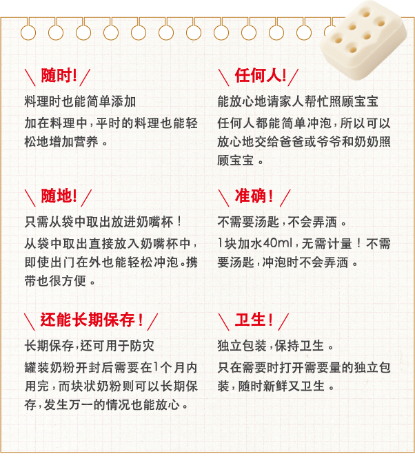 随时！料理时也能简单添加加在料理中，平时的料理也能轻松地增加营养。
                    任何人！能放心地请家人帮忙照顾宝宝任何人都能简单冲泡，所以可以放心地交给爸爸或爷爷和奶奶照顾宝宝。
                    卫生！独立包装，保持卫生。只在需要时打开需要量的独立包装，随时新鲜又卫生。
                    随地！只需从袋中取出放进奶嘴杯！从袋中取出直接放入奶嘴杯中，即使出门在外也能轻松冲泡。携带也很方便。
                    准确！不需要汤匙，不会弄洒。1块加水40ml，无需计量！不需要汤匙，冲泡时不会弄洒。
                    还能长期保存！长期保存，还可用于防灾罐装奶粉开封后需要在1个月内用完，而块状奶粉则可以长期保存，发生万一的情况也能放心。