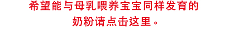 希望能与母乳
喂养宝宝同样发育的
奶粉请点击这里。