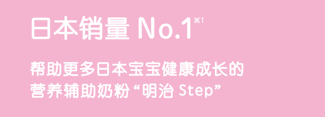 日本销量No.1※1 帮助更多日本宝宝健康成长的 营养辅助奶粉 “明治Step”