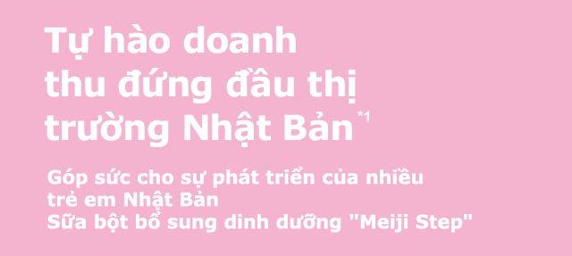 Tự hào doanh thu dứng dâu thị trường Nhật Bản*1 Góp sức cho sự phát triển của nhiều trẻ em Nhật Bản Sữa bột bổ sung dinh dưỡng Meiji Step