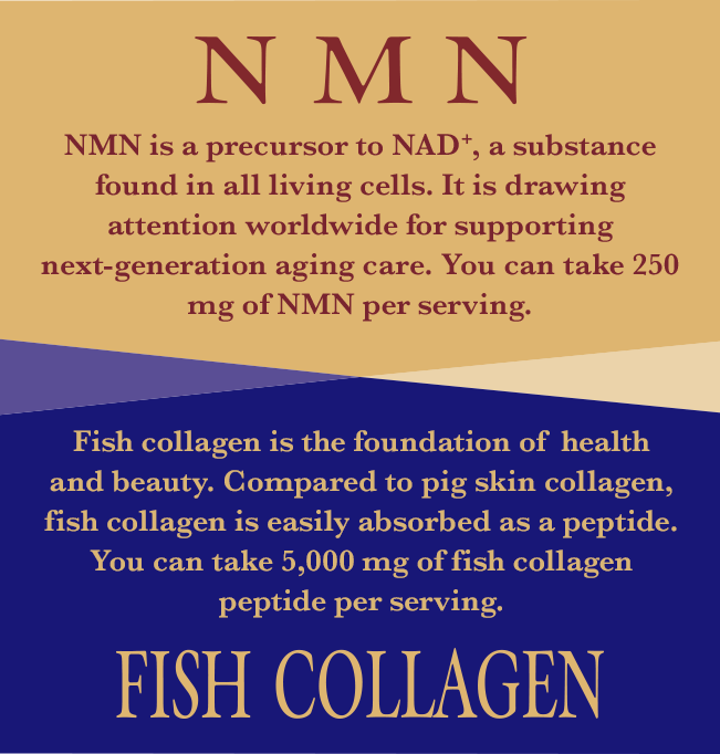 NMN NMN is a precursor to NAD+, a substance found in all living cells. It is drawing attention worldwide for supporting next-generation aging care. You can take 250 mg of NMN per serving. FISH COLLAGEN Fish collagen is the foundation of  health and beauty. Compared to pig skin collagen, fish collagen is easily absorbed as a peptide. You can take 5,000 mg of fish collagen peptide per serving.