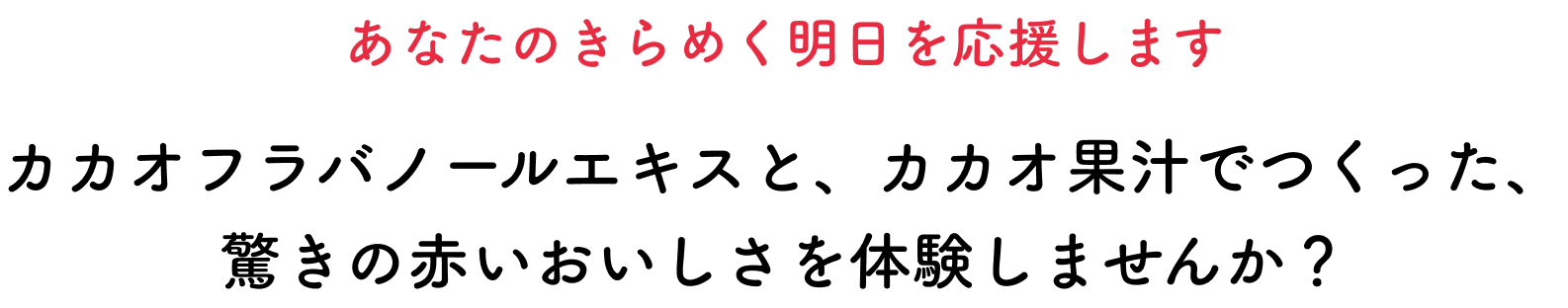 あなたのきらめく明日を応援します カカオフラバノールエキスと、カカオ果汁でつくった、驚きの赤いおいしさを体験しませんか？