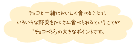 チョコと一緒においしく食べることで、いろいろな野菜をたくさん食べられるということが「チョコベジ」の大きなポイントです。