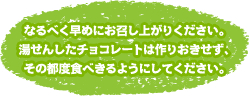 なるべく早めにお召し上がりください。湯せんしたチョコレートは作りおきせず、その都度食べきるようにしてください。