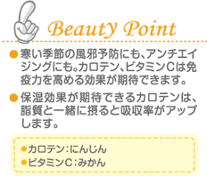 Beauty Point 寒い季節の風邪予防にも、アンチエイジングにも。カロテン、ビタミンＣは免疫力を高める効果が期待できます。 保湿効果が期待できるカロテンは、脂質と一緒に摂ると吸収率がアップします。 カロテン：にんじん ビタミンＣ：みかん