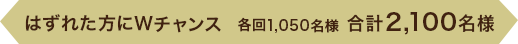 はずれた方にWチャンス 各回1,050名様　合計2,100名様