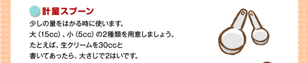 計量スプーン少しの量をはかる時に使います。大（15cc）、小（5cc）の2種類を用意しましょう。たとえば、生クリームを30ccと書いてあったら、大さじで2はいです。