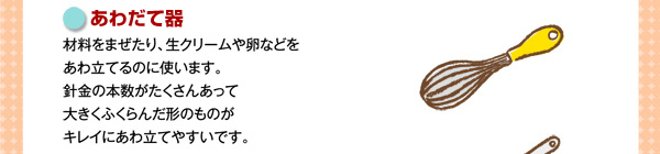 ボウル（大・小）材料をまぜたり、生クリームや卵などをあわ立てるのに使います。針金の本数がたくさんあって大きくふくらんだ形のものがキレイにあわ立てやすいです。