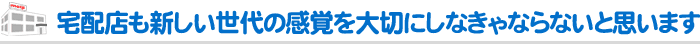 宅配店も新しい世代の感覚を大切にしなきゃならないと思います