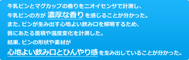 ビンとマグカップの香りをニオイセンサで計測し、ビンの方が濃厚な香りを感じることが分かった。また、ビンが生み出す心地よい飲み口を解明するため、唇にあたる面積や温度変化を計測した。結果、ビンの形状や素材が心地よい飲み口とひんやり感を生み出していることが分かった。